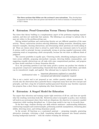The three sections that follow are the reviewer’s own extensions. They develop lines
of argument the lecture does not pursue and should not be read as summary or interpretation
of Tao’s claims.
8 Extension: Proof Generation Versus Theory Generation
Tao states that theory building is a complementary aspect of the profession requiring separate
analysis, and does not undertake that analysis. The following is an attempt to indicate why it
may not reduce to the problem-solving case.
Solving isolated problems and constructing theories are not different quantities of the same
activity. Theory construction involves selecting definitions, finding invariants, identifying repre-
sentative examples, choosing abstractions, and determining which questions are worth asking at
all. These are choices about what to attend to, made before any statement exists to be proved.
A system could in principle become exceptionally strong at proving supplied statements while
remaining weak at reorganizing a field conceptually, because the two draw on different kinds of
judgment.
The converse possibility is equally open. Clustering results, identifying analogous proof struc-
tures across subfields, proposing intermediate concepts, detecting hidden commonalities, and
suggesting reusable abstractions are all tasks with some computational purchase, and progress
on them would contribute to theory formation directly.
If so, the governing question is not how many proofs a system can produce but whether it
can generate compressive understanding: frameworks from which many results follow, and which
can be remembered, taught, and applied. One informal way to express the intuition is
mathematical value ≈
important phenomena explained or controlled
conceptual and inferential complexity required
.
This is not a metric and is not proposed as one; neither quantity admits measurement. It
records only the observation that a powerful theory compresses many facts into few concepts and
principles, and that a long list of isolated machine-generated theorems may therefore represent
less progress than a short theory explaining why those theorems hold.
9 Extension: A Staged Model for Education
Tao argues that education and training require tight restriction of AI use, and does not specify
what the resulting curriculum looks like. Restriction alone is incomplete as policy, since students
will work in an environment where these tools are ubiquitous; the objective is to preserve unaided
competence while teaching disciplined use. A three-stage model is one way to reconcile these.
In the first stage, students develop core skills without assistance: understanding definitions,
constructing examples and counterexamples, performing symbolic manipulation, estimating plau-
sibility, detecting errors, and writing elementary proofs.
In the second, AI functions as a constrained assistant — proposing examples, generating
alternative strategies, criticizing a draft, translating informal argument into formal notation,
locating background material — with the student retaining the decisions.
10
 