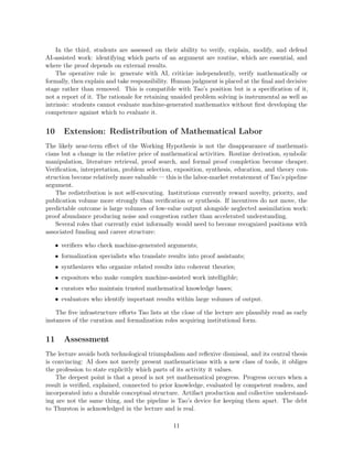 In the third, students are assessed on their ability to verify, explain, modify, and defend
AI-assisted work: identifying which parts of an argument are routine, which are essential, and
where the proof depends on external results.
The operative rule is: generate with AI, criticize independently, verify mathematically or
formally, then explain and take responsibility. Human judgment is placed at the final and decisive
stage rather than removed. This is compatible with Tao’s position but is a specification of it,
not a report of it. The rationale for retaining unaided problem solving is instrumental as well as
intrinsic: students cannot evaluate machine-generated mathematics without first developing the
competence against which to evaluate it.
10 Extension: Redistribution of Mathematical Labor
The likely near-term effect of the Working Hypothesis is not the disappearance of mathemati-
cians but a change in the relative price of mathematical activities. Routine derivation, symbolic
manipulation, literature retrieval, proof search, and formal proof completion become cheaper.
Verification, interpretation, problem selection, exposition, synthesis, education, and theory con-
struction become relatively more valuable — this is the labor-market restatement of Tao’s pipeline
argument.
The redistribution is not self-executing. Institutions currently reward novelty, priority, and
publication volume more strongly than verification or synthesis. If incentives do not move, the
predictable outcome is large volumes of low-value output alongside neglected assimilation work:
proof abundance producing noise and congestion rather than accelerated understanding.
Several roles that currently exist informally would need to become recognized positions with
associated funding and career structure:
• verifiers who check machine-generated arguments;
• formalization specialists who translate results into proof assistants;
• synthesizers who organize related results into coherent theories;
• expositors who make complex machine-assisted work intelligible;
• curators who maintain trusted mathematical knowledge bases;
• evaluators who identify important results within large volumes of output.
The five infrastructure efforts Tao lists at the close of the lecture are plausibly read as early
instances of the curation and formalization roles acquiring institutional form.
11 Assessment
The lecture avoids both technological triumphalism and reflexive dismissal, and its central thesis
is convincing: AI does not merely present mathematicians with a new class of tools, it obliges
the profession to state explicitly which parts of its activity it values.
The deepest point is that a proof is not yet mathematical progress. Progress occurs when a
result is verified, explained, connected to prior knowledge, evaluated by competent readers, and
incorporated into a durable conceptual structure. Artifact production and collective understand-
ing are not the same thing, and the pipeline is Tao’s device for keeping them apart. The debt
to Thurston is acknowledged in the lecture and is real.
11
 
