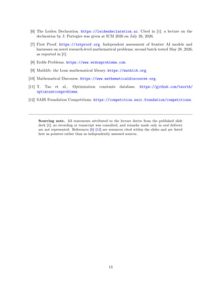 [6] The Leiden Declaration. https://leidendeclaration.ai. Cited in [1]; a lecture on the
declaration by J. Portegies was given at ICM 2026 on July 26, 2026.
[7] First Proof. https://1stproof.org. Independent assessment of frontier AI models and
harnesses on novel research-level mathematical problems; second batch tested May 28, 2026,
as reported in [1].
[8] Erdős Problems. https://www.erdosproblems.com.
[9] Mathlib: the Lean mathematical library. https://mathlib.org.
[10] Mathematical Discourse. https://www.mathematicaldiscourse.org.
[11] T. Tao et al., Optimization constants database. https://github.com/teorth/
optimizationproblems.
[12] SAIR Foundation Competitions. https://competition.sair.foundation/competitions.
Sourcing note. All statements attributed to the lecture derive from the published slide
deck [1]; no recording or transcript was consulted, and remarks made only in oral delivery
are not represented. References [6]–[12] are resources cited within the slides and are listed
here as pointers rather than as independently assessed sources.
13
 
