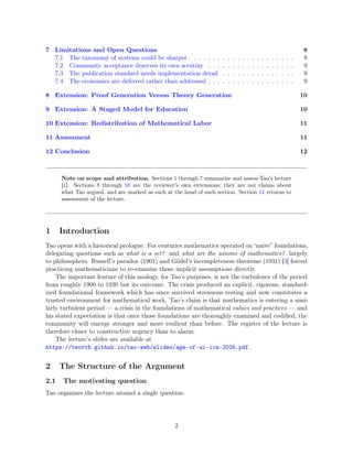 7 Limitations and Open Questions 8
7.1 The taxonomy of systems could be sharper . . . . . . . . . . . . . . . . . . . . . . 8
7.2 Community acceptance deserves its own scrutiny . . . . . . . . . . . . . . . . . . 9
7.3 The publication standard needs implementation detail . . . . . . . . . . . . . . . 9
7.4 The economics are deferred rather than addressed . . . . . . . . . . . . . . . . . . 9
8 Extension: Proof Generation Versus Theory Generation 10
9 Extension: A Staged Model for Education 10
10 Extension: Redistribution of Mathematical Labor 11
11 Assessment 11
12 Conclusion 12
Note on scope and attribution. Sections 1 through 7 summarize and assess Tao’s lecture
[1]. Sections 8 through 10 are the reviewer’s own extensions; they are not claims about
what Tao argued, and are marked as such at the head of each section. Section 11 returns to
assessment of the lecture.
1 Introduction
Tao opens with a historical prologue. For centuries mathematics operated on “naive” foundations,
delegating questions such as what is a set? and what are the axioms of mathematics? largely
to philosophers. Russell’s paradox (1901) and Gödel’s incompleteness theorems (1931) [3] forced
practicing mathematicians to re-examine those implicit assumptions directly.
The important feature of this analogy, for Tao’s purposes, is not the turbulence of the period
from roughly 1900 to 1930 but its outcome. The crisis produced an explicit, rigorous, standard-
ized foundational framework which has since survived strenuous testing and now constitutes a
trusted environment for mathematical work. Tao’s claim is that mathematics is entering a simi-
larly turbulent period — a crisis in the foundations of mathematical values and practices — and
his stated expectation is that once those foundations are thoroughly examined and codified, the
community will emerge stronger and more resilient than before. The register of the lecture is
therefore closer to constructive urgency than to alarm.
The lecture’s slides are available at
https://teorth.github.io/tao-web/slides/age-of-ai-icm-2026.pdf .
2 The Structure of the Argument
2.1 The motivating question
Tao organizes the lecture around a single question:
2
 
