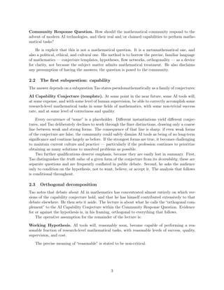 Community Response Question. How should the mathematical community respond to the
advent of modern AI technologies, and their real and/or claimed capabilities to perform mathe-
matical tasks?
He is explicit that this is not a mathematical question. It is a metamathematical one, and
also a political, ethical, and cultural one. His method is to borrow the precise, familiar language
of mathematics — conjecture templates, hypotheses, flow networks, orthogonality — as a device
for clarity, not because the subject matter admits mathematical treatment. He also disclaims
any presumption of having the answers; the question is posed to the community.
2.2 The first subquestion: capability
The answer depends on a subquestion Tao states pseudomathematically as a family of conjectures:
AI Capability Conjecture (template). At some point in the near future, some AI tools will,
at some expense, and with some level of human supervision, be able to correctly accomplish some
research-level mathematical tasks in some fields of mathematics, with some non-trivial success
rate, and at some level of correctness and quality.
Every occurrence of “some” is a placeholder. Different instantiations yield different conjec-
tures, and Tao deliberately declines to work through the finer distinctions, drawing only a coarse
line between weak and strong forms. The consequence of that line is sharp: if even weak forms
of the conjecture are false, the community could safely dismiss AI tools as being of no long-term
significance and continue largely as before. If the strongest forms are true, it becomes challenging
to maintain current culture and practice — particularly if the profession continues to prioritize
obtaining as many solutions to unsolved problems as possible.
Two further qualifications deserve emphasis, because they are easily lost in summary. First,
Tao distinguishes the truth value of a given form of the conjecture from its desirability; these are
separate questions and are frequently conflated in public debate. Second, he asks the audience
only to condition on the hypothesis, not to want, believe, or accept it. The analysis that follows
is conditional throughout.
2.3 Orthogonal decomposition
Tao notes that debate about AI in mathematics has concentrated almost entirely on which ver-
sions of the capability conjecture hold, and that he has himself contributed extensively to that
debate elsewhere. He then sets it aside. The lecture is about what he calls the “orthogonal com-
plement” to the AI Capability Conjecture within the Community Response Question. Evidence
for or against the hypothesis is, in his framing, orthogonal to everything that follows.
The operative assumption for the remainder of the lecture is:
Working Hypothesis. AI tools will, reasonably soon, become capable of performing a rea-
sonable fraction of research-level mathematical tasks, with reasonable levels of success, quality,
supervision, and cost.
The precise meaning of “reasonable” is stated to be non-critical.
3
 