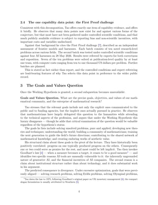 2.4 The one capability data point: the First Proof challenge
Consistent with this decomposition, Tao offers exactly one item of capability evidence, and offers
it briefly. He observes that many data points now exist for and against various forms of the
conjecture, but that most have not been gathered under controlled scientific conditions, and that
much publicly available evidence is subject to reporting bias and non-scientific incentives, with
important costs and variables undisclosed.
Against that background he cites the First Proof challenge [7], described as an independent
assessment of frontier models and harnesses. Each batch consists of ten novel research-level
problems across various fields. The second batch was tested under controlled scientific conditions
against four AI harnesses on 28 May 2026. Results were refereed by experts for both correctness
and exposition. Seven of the ten problems were solved at publication-level quality by at least
one team, with compute costs ranging from ten to one thousand US dollars per problem. Further
batches are planned.
This is stated as fact rather than report, and the controlled conditions and expert refereeing
are load-bearing features of why Tao selects this data point in preference to the wider public
record.
3 The Goals and Values Question
Once the Working Hypothesis is granted, a second subquestion becomes unavoidable:
Goals and Values Question. What are the precise goals, objectives, and values of our math-
ematical community, and the enterprise of mathematical research?
Tao stresses that the relevant goals include not only the explicit ones communicated to the
public and to funding agencies, but the implicit ones actually pursued in practice. He observes
that mathematicians have largely delegated this question to the humanities while attending
to the technical aspects of the profession, and argues that under the Working Hypothesis this
luxury disappears — though he adds that critical examination of the question would be valuable
regardless of the hypothesis’s status.
The goals he lists include solving unsolved problems, pure and applied; developing new theo-
ries and techniques; understanding the world; building a community of mathematicians; training
the next generation to guide the field’s future directions; contributing to the shared network of
mathematical knowledge; and creating enduring works of aesthetic value.
His structural claim about these goals is the pivot of the lecture. They have historically been
positively correlated: progress on one typically produced progress on the others. Consequently
one or two could serve as proxies for the rest, and most could be left implicit. Tao then invokes
Goodhart’s law [4] — when a measure becomes a target, it ceases to be a good measure1 — and
identifies two specific reasons AI tools are unusually vulnerable to it: the inherently ungrounded
nature of generative AI, and the financial incentives of AI companies. The second reason is a
claim about institutional structure rather than about technology, and it does substantial work
in his argument.
The predicted consequence is divergence. Under excessive optimization, goals that were previ-
ously aligned — solving research problems, solving Erdős problems, solving Olympiad problems,
1
Tao dates the law to 1975, following Goodhart’s original paper on UK monetary management [4]; the compact
slogan formulation is usually attributed to Strathern [5].
4
 