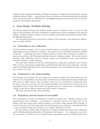 building theory, applying knowledge, building community, training the next generation, creating
enduring aesthetic works — may pull apart from one another and from mathematical knowledge
itself. Tao presents this as a deliberately oversimplified diagram and notes that the true picture
should be much higher dimensional.
4 Case Study: Problem Solving
Tao selects problem solving as his worked example, with two explicit caveats: it is not the only
aspect of the profession, and theory building is a complementary aspect requiring its own separate
analysis. Problem solving is chosen because it appears particularly susceptible to impact under
the Working Hypothesis.
The exposition proceeds by successively refining a goal statement, each refinement adding a
stage to a flow network.
4.1 Generation is not verification
The first attempt is simply: solve as many unsolved problems as possible, optimizing flow across a
single edge from open problems to solutions. Tao points out that the failure mode here predates
AI entirely — optimizing this metric already produces a large volume of incorrect solutions to
major open problems, the Riemann hypothesis being the standing example. The second attempt
therefore adds verification, and the network acquires an intermediate node: open problems,
unverified solutions, verified solutions.
Tao notes that advances in AI and autoformalization, using proof assistants such as Rocq,
HOL, or Lean, have already significantly accelerated both generation and verification, and that
under the Working Hypothesis this acceleration continues. He sets formalization aside as requir-
ing a lecture of its own.
4.2 Verification is not understanding
The question that motivates the next refinement is posed concretely rather than abstractly. Tao
observes that erdosproblems.com [8] already contains dozens of AI-generated proof submissions;
that many are likely correct; that no human expert has yet volunteered to verify and vouch
for them; and that in several cases the human submitters have themselves declared they are
unqualified to do so. From this he draws the question directly: could we have a verified proof of
a major result that no human understands well enough to explain it?
The third attempt therefore adds exposition.
4.3 Exposition, and the hazard of over-polish
Tao’s assessment of current AI exposition is mixed in a specific way. Spelling, grammar, and
formatting are close to flawless — he remarks, in a footnote, that one can argue they are too
flawless. But the writing often dwells at length on trivialities while passing briefly through, or
actively obscuring, the most interesting and novel portions of an argument, and frequently fails
to note connections with prior literature or to supply a high-level overview.
He then makes a subtler point. Exposition is a fuzzier optimization target than verification,
and the Working Hypothesis predicts AI exposition will improve — but exposition can also be
over-optimized. A proof may be too slickly written, presenting routine and difficult parts of an
5
 