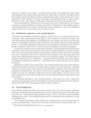 argument as equally easy to digest. In human-written proofs, the passages the author found
hard typically retain natural friction that slows the reader down. Excessive AI polish removes
both artificial and natural friction without encouraging the reader to learn the key ideas. Tao’s
formulation is that “mistakes” in human exposition can paradoxically help the reader, and he
illustrates it with a slide showing a 1991 paper of Bourgain annotated by his younger self.2
The stated standard is Thurston’s [2]: the measure of success in mathematics is not meeting
a production quota of definitions, theorems, and proofs, but whether the work enables people to
understand and think more clearly and effectively about mathematics. This is the intellectual
anchor of the lecture’s central thesis and is credited as such.
4.4 Publication, digestion, and canonicalization
Correctness and readability are still not sufficient. A result must be accepted and valued by the
community; other mathematicians must digest it and incorporate it into their own work. Tao
notes that authors assist digestion by describing their own insights and the story of how they
worked on the problem, and that current AI tools are quite opaque about their problem-solving
process — particularly proprietary models whose inner workings are corporate secrets. This is a
specific transparency deficit tied to a specific stage of the pipeline, not a general complaint.
Community acceptance is by its nature slow and human. Good exposition and careful writing
encourage it, but it is an external process that cannot be optimized purely by authors and their
tools. The current publication infrastructure depends on human editors and referees providing
this service voluntarily, work that is regarded as less prestigious than generating proofs but
which is how individual achievements are converted into collective progress. Tao allows that AI
evaluation tools may serve as useful filters — journals could automatically reject papers flagged
for inadequate verification or exposition — while insisting they cannot substitute for community
acceptance.
Publication is still not the terminal state. Key results should become part of the definitive
textbooks and reference material of a subject and be taught to the next generation. Canonical-
ization is the slowest stage of all, requires broad deliberative consensus, and is the stage least
amenable to AI optimization. Tao argues it is also the most valuable: many applications become
feasible only once the underlying mathematics has been fully digested, and the success of AI
tools in mathematics itself relies crucially on the canonical theories human mathematicians built
over centuries.
The final goal statement is: solve unsolved problems, verify them to be correct, ensure they
are clearly communicated, and have them digested, accepted, and incorporated into the definitive
theory of the field. The corresponding network is shown in Figure 1.
4.5 Proof indigestion
If the Working Hypothesis holds, then absent suitable policy and cultural change, significant
impedance mismatches emerge throughout this network. AI-generated proofs accumulate await-
ing verification. Verified proofs await readable writeups. Correct, well-written proofs overwhelm
traditional peer review. Even published proofs prove too numerous for the community to work
into definitive form.
Tao’s summary formulation is that mathematics transitions from an era of proof scarcity to
an era of proof abundance. He notes that some signs of indigestion are already visible, and — a
2
The slide does not identify the paper, and it is not identified here.
6
 