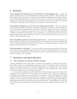 6 Strengths
The orthogonal decomposition is the substantive methodological move. Almost all
public argument about AI and mathematics is argument about capability. By construing the
Community Response Question as a direct sum of a capability subquestion and a values subques-
tion, and then addressing only the second, Tao produces an analysis whose conclusions do not
depend on winning a forecasting argument. Even a perfect theorem prover would leave questions
of education, authorship, credit, publication, and problem selection unresolved.
The pipeline decomposes a word that was doing too much work. “Proof” is routinely
used to cover generation, verification, explanation, publication, digestion, and canonicalization.
Current discussion overweights the first two because they have crisp success criteria: a theorem
is proved or not, a formal proof passes the kernel or does not. Explanation quality, definitional
usefulness, and theoretical importance resist quantification. Tao’s argument that the less mea-
surable stages become more important precisely as the measurable ones become cheap is the
lecture’s most transferable claim.
The over-polish argument is non-obvious and correct. The observation that fluency can
destroy informative friction cuts against the intuitive view that better writing is monotonically
better. It also identifies a failure mode that will worsen as AI exposition improves, which is the
opposite of the usual pattern in AI criticism.
The forecasting is restrained. Tao does not claim autonomous mathematical research has
arrived. He cites one controlled result and declines to argue the capability question. The institu-
tional problems he identifies arise under partial automation; complete automation is not required
for review capacity to be exceeded.
7 Limitations and Open Questions
7.1 The taxonomy of systems could be sharper
Tao does distinguish system types where it matters to his argument: proof assistants such as
Rocq, HOL, and Lean; natural-language generative models; AI evaluation filters; proprietary
systems with opaque internals. He also defers formalization as a separate topic. The criticism
available is therefore not that he treats AI as unified, but that the distinctions appear locally
where needed rather than as a systematic framework.
A more explicit classification would be useful for institutional design, since the relevant policy
questions turn on properties that vary sharply across system types: autonomy, transparency,
verifiability, reproducibility, cost, and position in the pipeline. A Lean proof checked by a small
trusted kernel and a natural-language proof from a proprietary model present different reliability
problems, and an autonomous agent that selects conjectures and writes papers raises different
authorship questions from a retrieval system that locates lemmas. These differences bear directly
on the disclosure recommendation, which asks which tasks were delegated and how output was
verified.
8
 