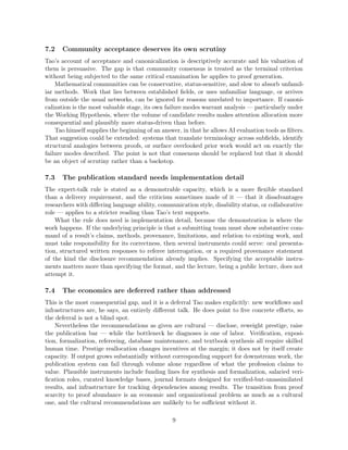 7.2 Community acceptance deserves its own scrutiny
Tao’s account of acceptance and canonicalization is descriptively accurate and his valuation of
them is persuasive. The gap is that community consensus is treated as the terminal criterion
without being subjected to the same critical examination he applies to proof generation.
Mathematical communities can be conservative, status-sensitive, and slow to absorb unfamil-
iar methods. Work that lies between established fields, or uses unfamiliar language, or arrives
from outside the usual networks, can be ignored for reasons unrelated to importance. If canoni-
calization is the most valuable stage, its own failure modes warrant analysis — particularly under
the Working Hypothesis, where the volume of candidate results makes attention allocation more
consequential and plausibly more status-driven than before.
Tao himself supplies the beginning of an answer, in that he allows AI evaluation tools as filters.
That suggestion could be extended: systems that translate terminology across subfields, identify
structural analogies between proofs, or surface overlooked prior work would act on exactly the
failure modes described. The point is not that consensus should be replaced but that it should
be an object of scrutiny rather than a backstop.
7.3 The publication standard needs implementation detail
The expert-talk rule is stated as a demonstrable capacity, which is a more flexible standard
than a delivery requirement, and the criticism sometimes made of it — that it disadvantages
researchers with differing language ability, communication style, disability status, or collaborative
role — applies to a stricter reading than Tao’s text supports.
What the rule does need is implementation detail, because the demonstration is where the
work happens. If the underlying principle is that a submitting team must show substantive com-
mand of a result’s claims, methods, provenance, limitations, and relation to existing work, and
must take responsibility for its correctness, then several instruments could serve: oral presenta-
tion, structured written responses to referee interrogation, or a required provenance statement
of the kind the disclosure recommendation already implies. Specifying the acceptable instru-
ments matters more than specifying the format, and the lecture, being a public lecture, does not
attempt it.
7.4 The economics are deferred rather than addressed
This is the most consequential gap, and it is a deferral Tao makes explicitly: new workflows and
infrastructures are, he says, an entirely different talk. He does point to five concrete efforts, so
the deferral is not a blind spot.
Nevertheless the recommendations as given are cultural — disclose, reweight prestige, raise
the publication bar — while the bottleneck he diagnoses is one of labor. Verification, exposi-
tion, formalization, refereeing, database maintenance, and textbook synthesis all require skilled
human time. Prestige reallocation changes incentives at the margin; it does not by itself create
capacity. If output grows substantially without corresponding support for downstream work, the
publication system can fail through volume alone regardless of what the profession claims to
value. Plausible instruments include funding lines for synthesis and formalization, salaried veri-
fication roles, curated knowledge bases, journal formats designed for verified-but-unassimilated
results, and infrastructure for tracking dependencies among results. The transition from proof
scarcity to proof abundance is an economic and organizational problem as much as a cultural
one, and the cultural recommendations are unlikely to be sufficient without it.
9
 