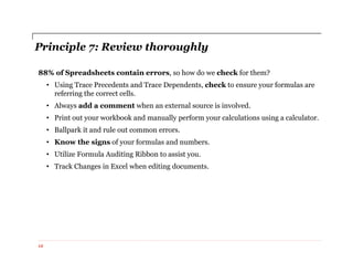 Principle 7: Review thoroughly
88% of Spreadsheets contain errors, so how do we check for them?
• Using Trace Precedents and Trace Dependents, check to ensure your formulas are
referring the correct cells.
• Always add a comment when an external source is involved.
• Print out your workbook and manually perform your calculations using a calculator.
• Ballpark it and rule out common errors.
• Know the signs of your formulas and numbers.
• Utilize Formula Auditing Ribbon to assist you.
• Track Changes in Excel when editing documents.
12
 