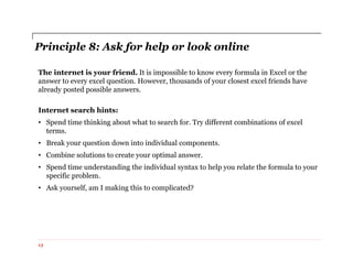 Principle 8: Ask for help or look online
The internet is your friend. It is impossible to know every formula in Excel or the
answer to every excel question. However, thousands of your closest excel friends have
already posted possible answers.
Internet search hints:
• Spend time thinking about what to search for. Try different combinations of excel
terms.
• Break your question down into individual components.
• Combine solutions to create your optimal answer.
• Spend time understanding the individual syntax to help you relate the formula to your
specific problem.
• Ask yourself, am I making this to complicated?
13
 