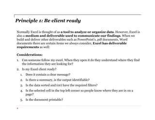 Principle 1: Be client ready
Normally Excel is thought of as a tool to analyze or organize data. However, Excel is
also a medium and deliverable used to communicate our findings. When we
build and deliver other deliverables such as PowerPoint’s, pdf documents, Word
documents there are certain items we always consider, Excel has deliverable
requirements as well:
Considerations:
1. Can someone follow my excel. When they open it do they understand where they find
the information they are looking for?
2. Is my Excel client ready?
1. Does it contain a clear message?
2. Is there a summary, is the output identifiable?
3. Is the data sorted and (0r) have the required filters?
4. Is the selected cell in the top left corner so people know where they are in on a
page?
5. Is the document printable?
4
 