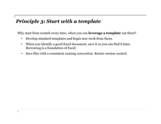 Principle 3: Start with a template
Why start from scratch every time, when you can leverage a template out there?
• Develop standard templates and begin new work from them.
• When you identify a good Excel document, save it so you can find it later.
Borrowing is a foundation of Excel.
• Save files with a consistent naming convention. Retain version control.
7
 