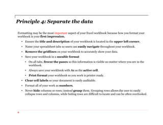 Principle 4: Separate the data
Formatting may be the most important aspect of your Excel workbook because how you format your
workbook is your first impression.
• Ensure the title and description of your workbook is located in the upper left corner.
• Name your spreadsheet tabs so users can easily navigate throughout your workbook.
• Remove the gridlines on your workbook to accurately show your data.
• Save your workbook in a useable format
• On all tabs, freeze the panes so this information is visible no matter where you are in the
workbook.
• Always save your workbook with A1 as the active cell.
• Print format your workbook so you work is printer ready.
• Clear cell labels so your document is easily auditable.
• Format all of your work as numbers.
• Never hide columns or rows; instead group them. Grouping rows allows the user to easily
collapse rows and columns, while hiding rows are difficult to locate and can be often overlooked.
8
 