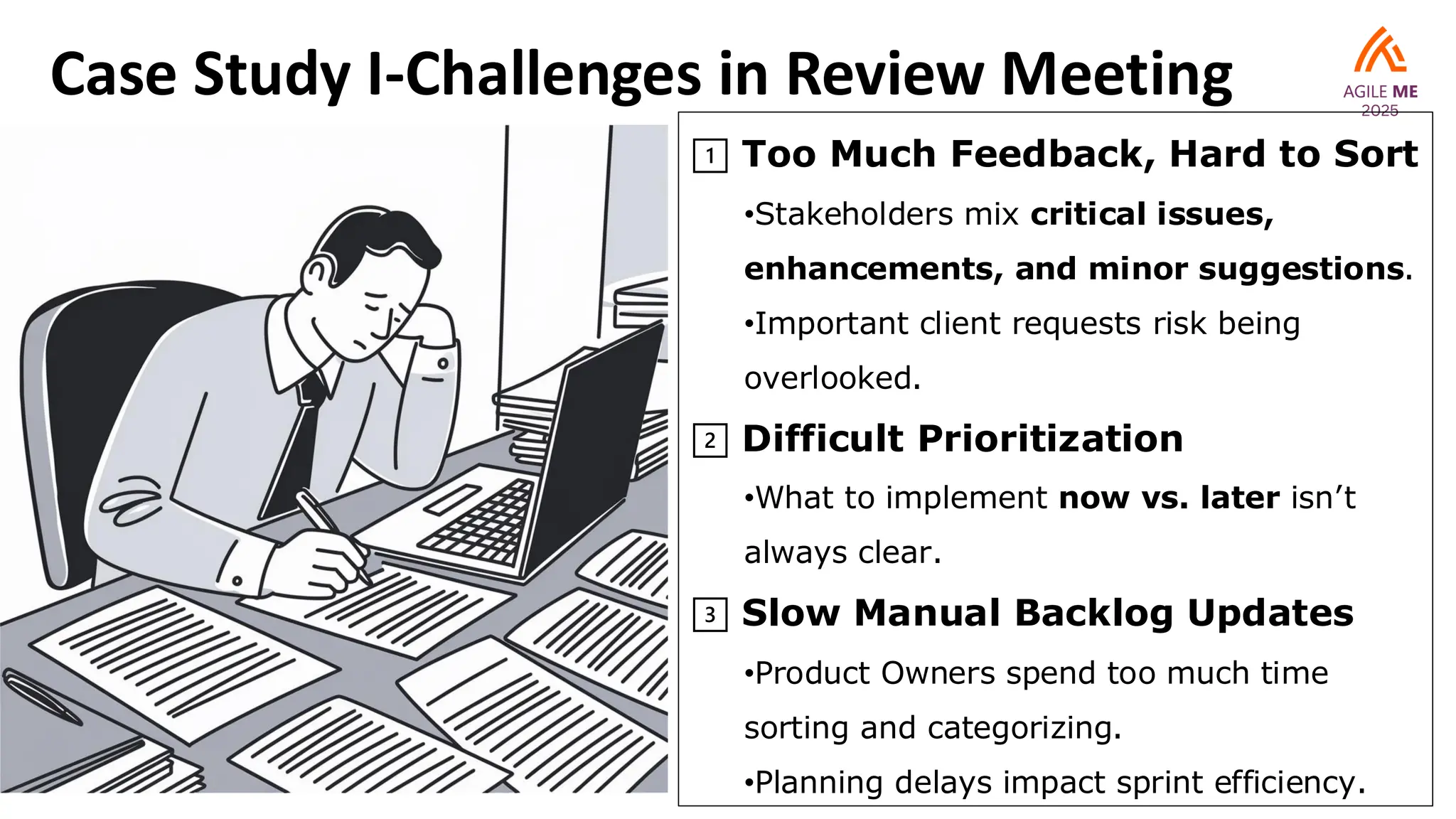 Case Study I-Challenges in Review Meeting
1️⃣ Too Much Feedback, Hard to Sort
•Stakeholders mix critical issues,
enhancements, and minor suggestions.
•Important client requests risk being
overlooked.
2️⃣ Difficult Prioritization
•What to implement now vs. later isn’t
always clear.
3️⃣ Slow Manual Backlog Updates
•Product Owners spend too much time
sorting and categorizing.
•Planning delays impact sprint efficiency.
 