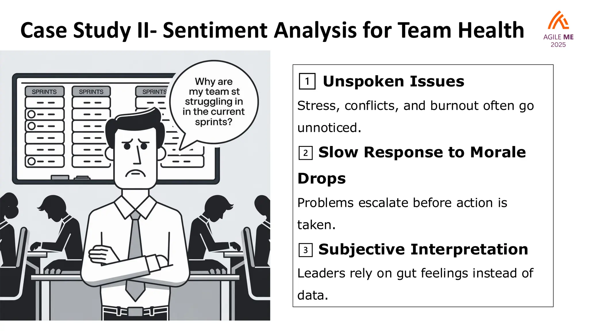 Case Study II- Sentiment Analysis for Team Health
1️⃣ Unspoken Issues
Stress, conflicts, and burnout often go
unnoticed.
2️⃣ Slow Response to Morale
Drops
Problems escalate before action is
taken.
3️⃣ Subjective Interpretation
Leaders rely on gut feelings instead of
data.
 