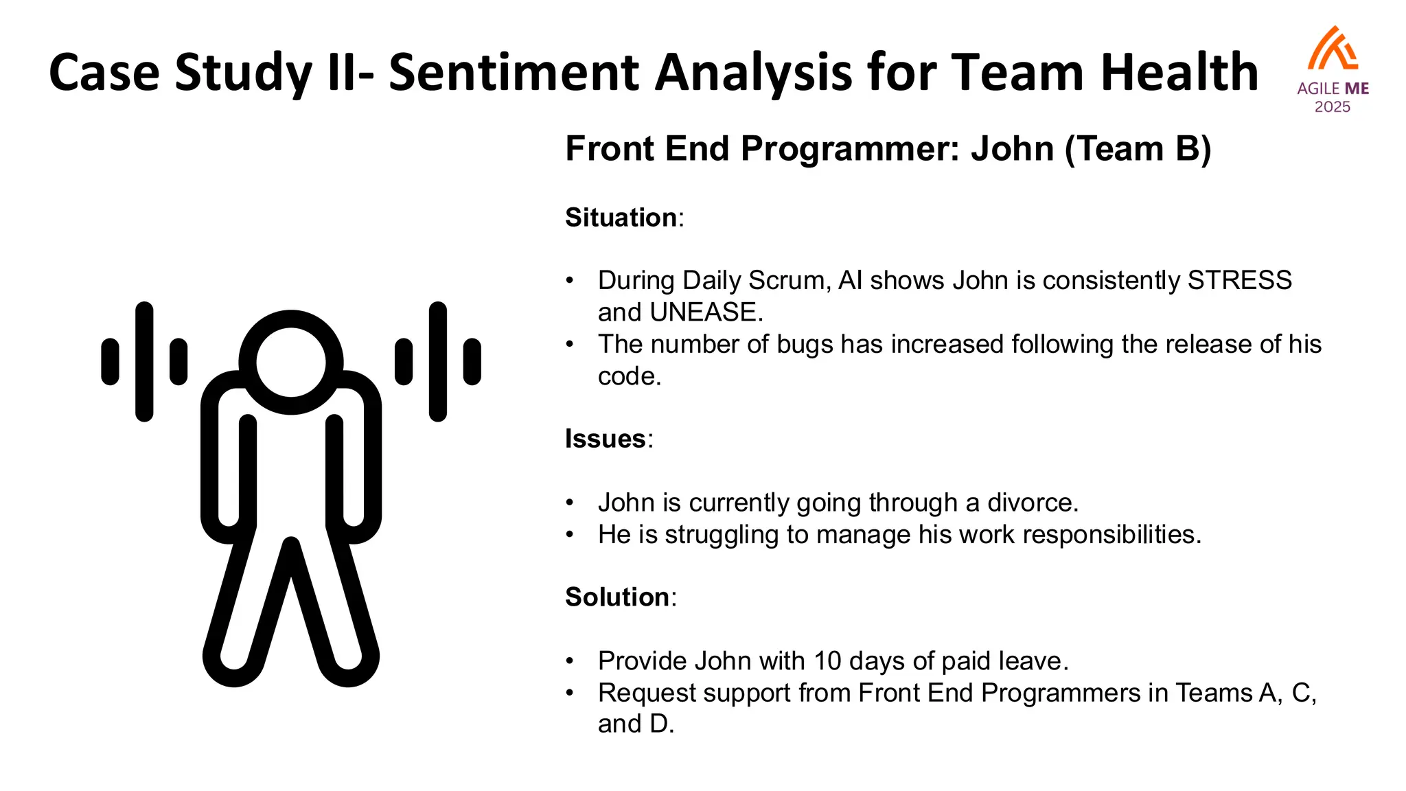 Case Study II- Sentiment Analysis for Team Health
Front End Programmer: John (Team B)
Situation:
• During Daily Scrum, AI shows John is consistently STRESS
and UNEASE.
• The number of bugs has increased following the release of his
code.
Issues:
• John is currently going through a divorce.
• He is struggling to manage his work responsibilities.
Solution:
• Provide John with 10 days of paid leave.
• Request support from Front End Programmers in Teams A, C,
and D.
 