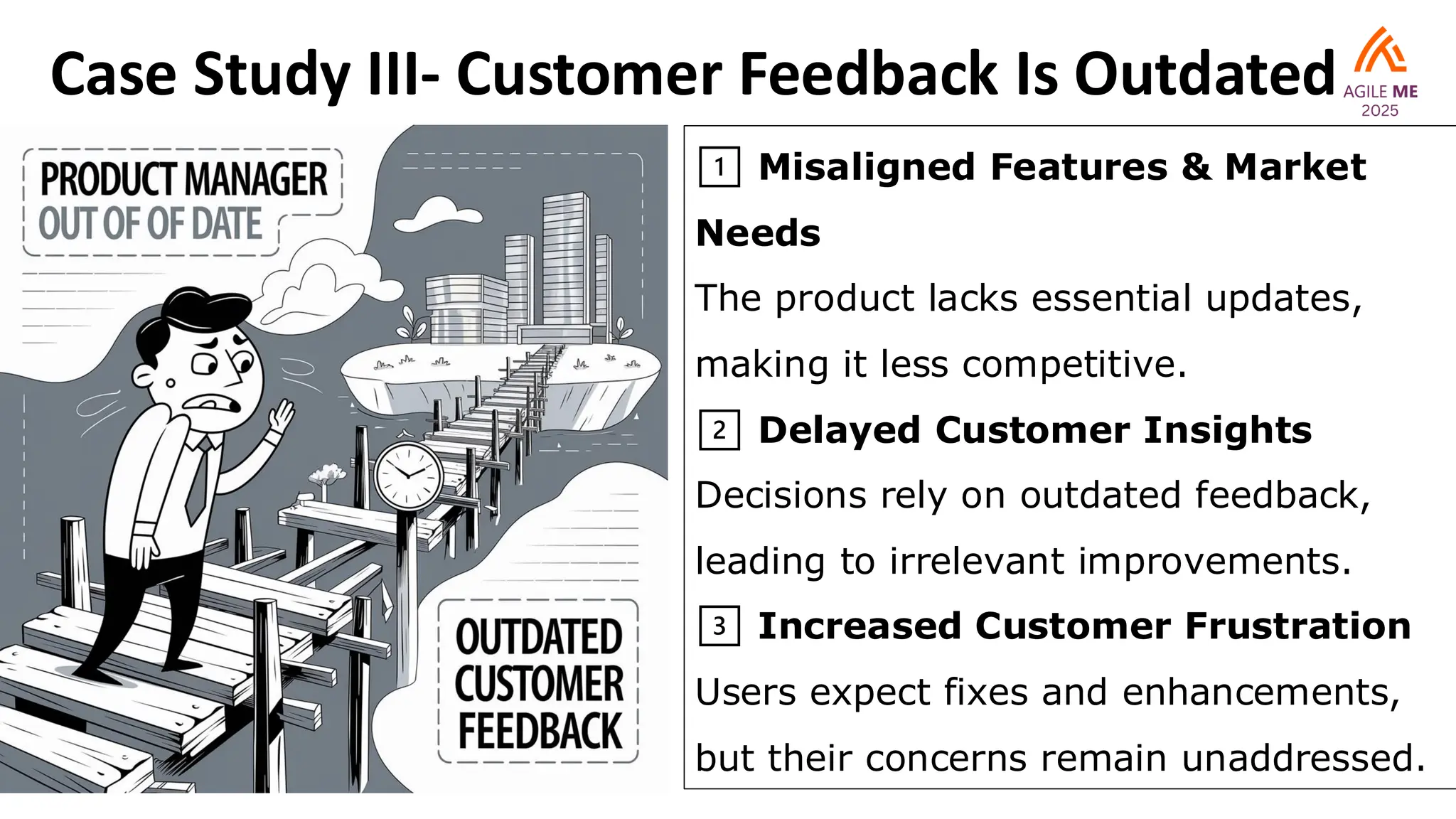 Case Study III- Customer Feedback Is Outdated
1️⃣ Misaligned Features & Market
Needs
The product lacks essential updates,
making it less competitive.
2️⃣ Delayed Customer Insights
Decisions rely on outdated feedback,
leading to irrelevant improvements.
3️⃣ Increased Customer Frustration
Users expect fixes and enhancements,
but their concerns remain unaddressed.
 