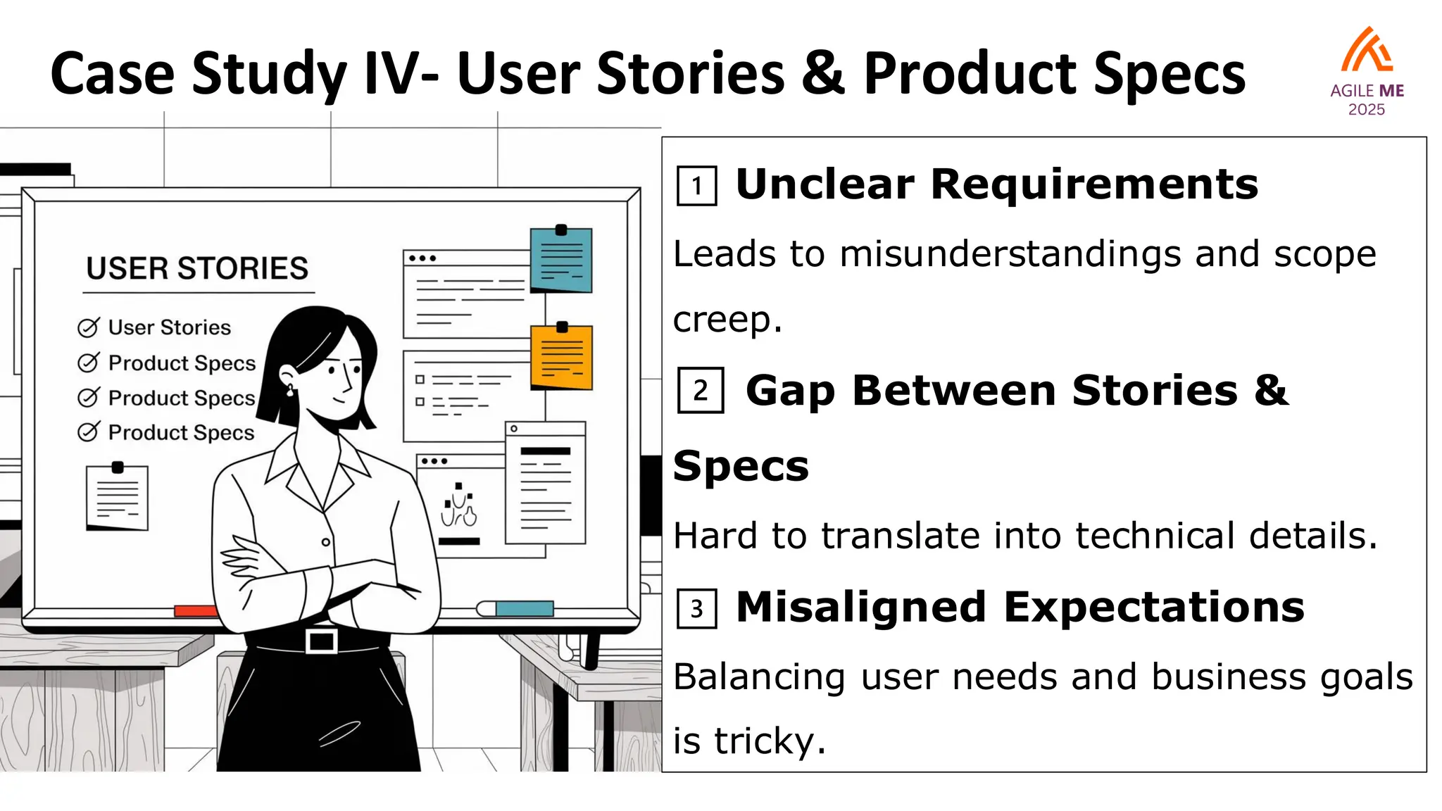 Case Study IV- User Stories & Product Specs
1️⃣ Unclear Requirements
Leads to misunderstandings and scope
creep.
2️⃣ Gap Between Stories &
Specs
Hard to translate into technical details.
3️⃣ Misaligned Expectations
Balancing user needs and business goals
is tricky.
 