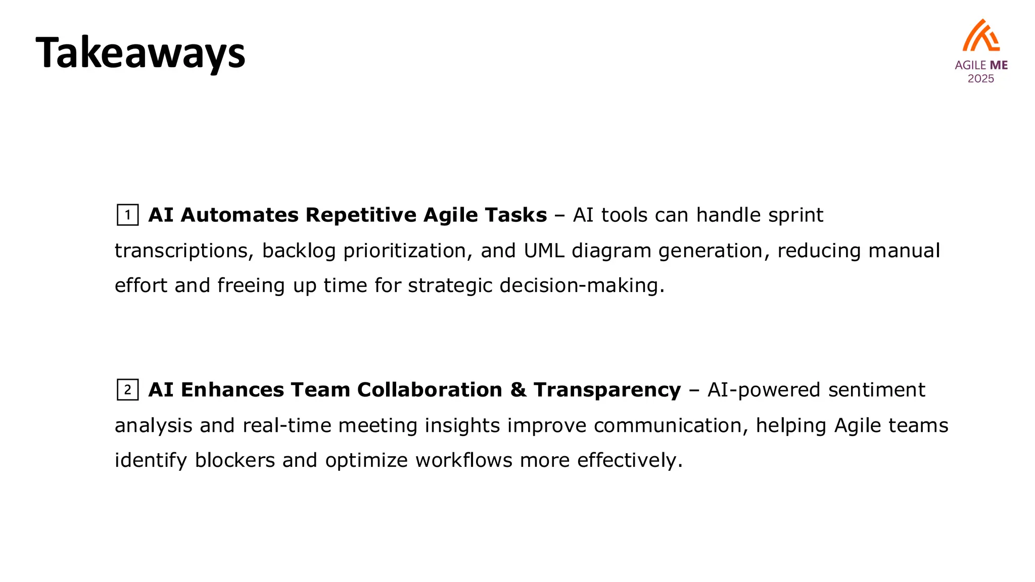 Takeaways
1️⃣ AI Automates Repetitive Agile Tasks – AI tools can handle sprint
transcriptions, backlog prioritization, and UML diagram generation, reducing manual
effort and freeing up time for strategic decision-making.
2️⃣ AI Enhances Team Collaboration & Transparency – AI-powered sentiment
analysis and real-time meeting insights improve communication, helping Agile teams
identify blockers and optimize workflows more effectively.
 
