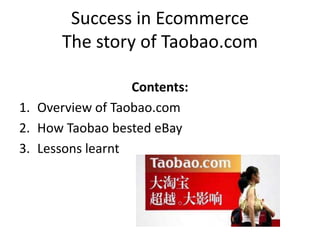 Success in Ecommerce
The story of Taobao.com
Contents:
1. Overview of Taobao.com
2. How Taobao bested eBay
3. Lessons learnt

 