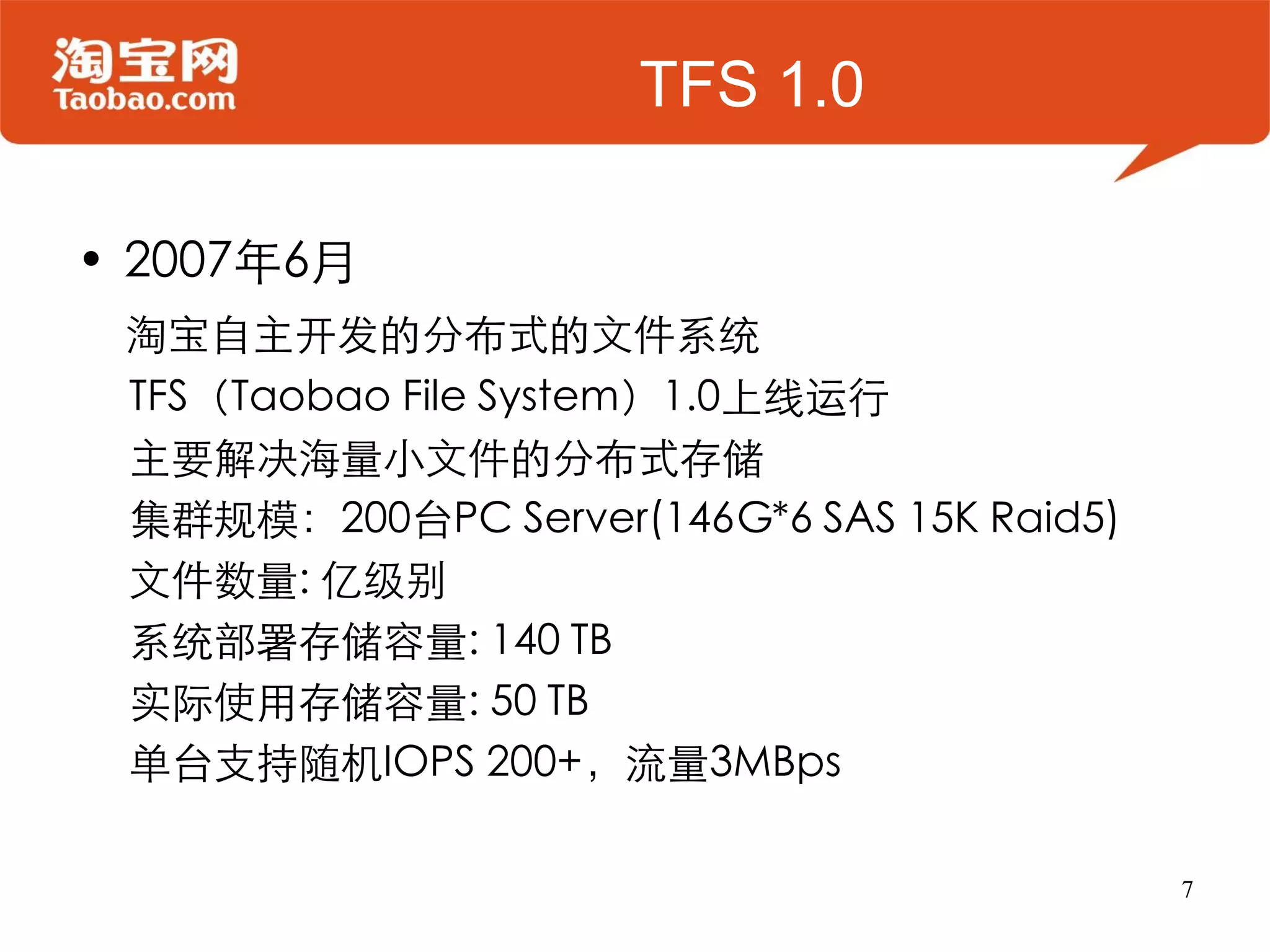 TFS 1.0

• 2007年6月
 淘宝自主开发的分布式的文件系统
 TFS（Taobao File System）1.0上线运行
 主要解决海量小文件的分布式存储
 集群规模：200台PC Server(146G*6 SAS 15K Raid5)
 文件数量: 亿级别
 系统部署存储容量: 140 TB
 实际使用存储容量: 50 TB
 单台支持随机IOPS 200+，流量3MBps

                                            7
 