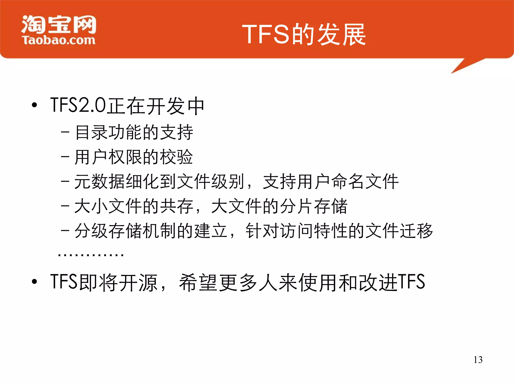 TFS的发展

• TFS2.0正在开发中
 –目录功能的支持
 –用户权限的校验
 –元数据细化到文件级别，支持用户命名文件
 –大小文件的共存，大文件的分片存储
 –分级存储机制的建立，针对访问特性的文件迁移
 …………
• TFS即将开源，希望更多人来使用和改进TFS


                           13
 