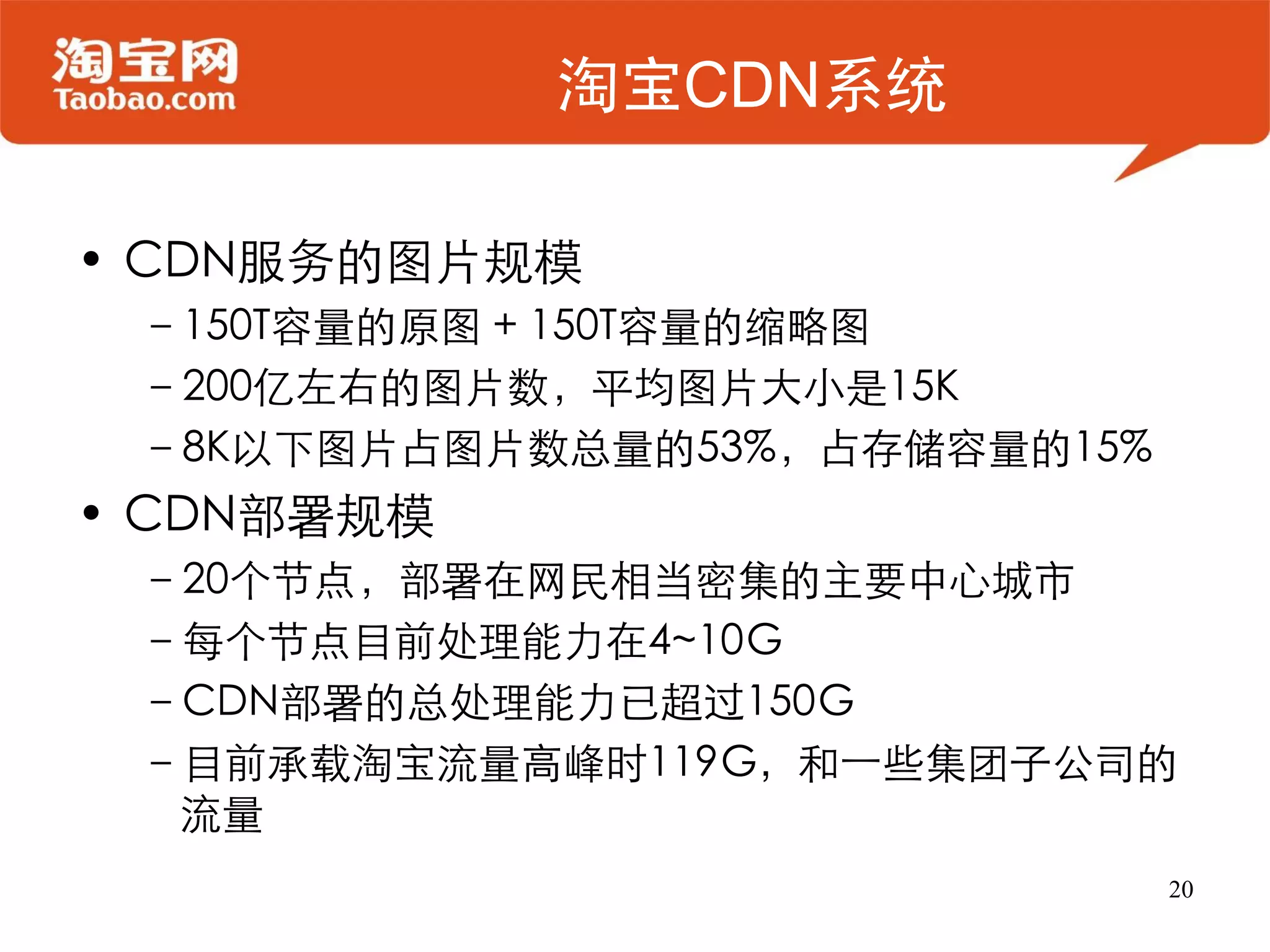 淘宝CDN系统

• CDN服务的图片规模
 –150T容量的原图 + 150T容量的缩略图
 –200亿左右的图片数，平均图片大小是15K
 –8K以下图片占图片数总量的53%，占存储容量的15%
• CDN部署规模
 –20个节点，部署在网民相当密集的主要中心城市
 –每个节点目前处理能力在4~10G
 –CDN部署的总处理能力已超过150G
 –目前承载淘宝流量高峰时119G，和一些集团子公司的
  流量
                               20
 