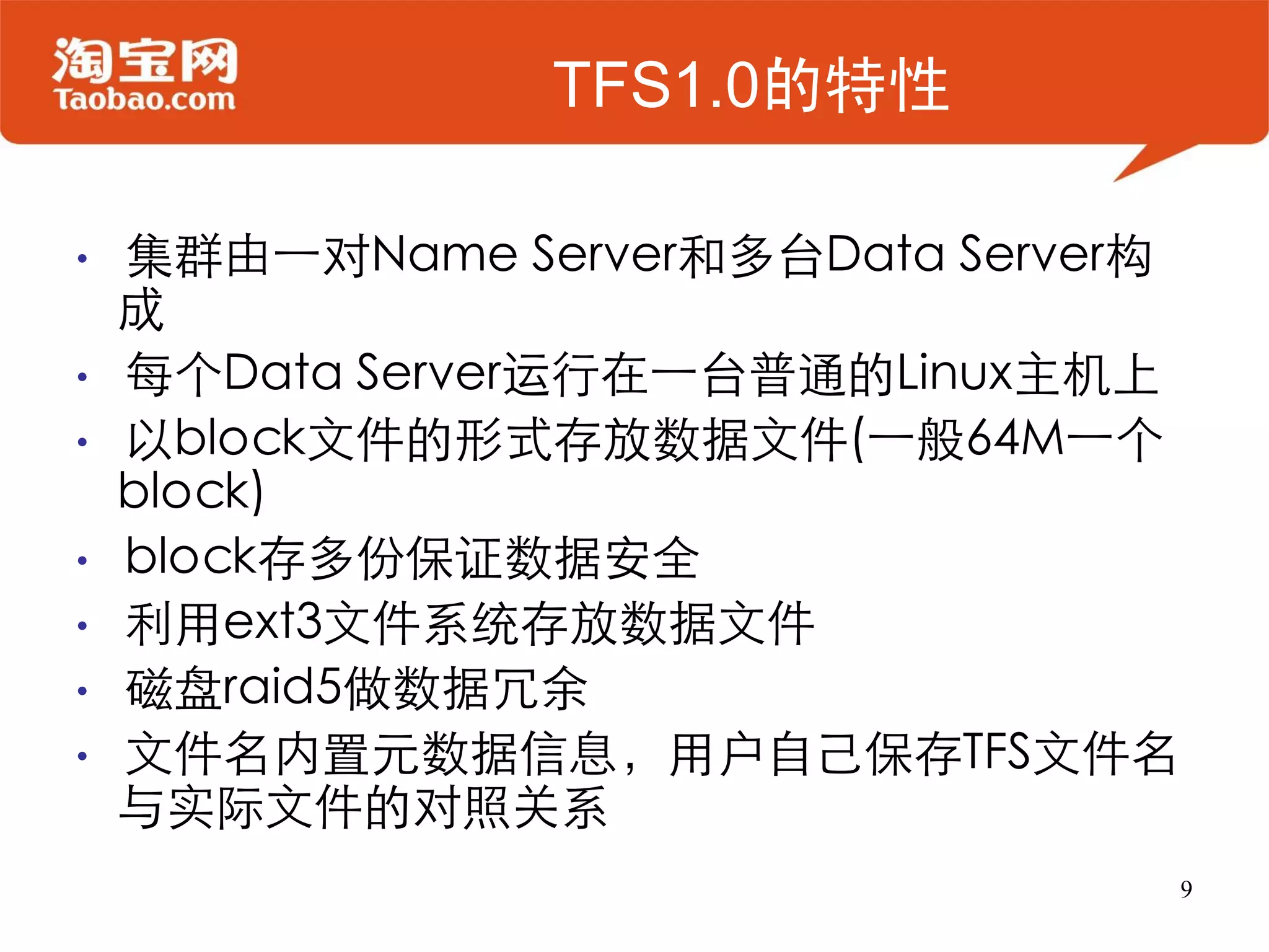 TFS1.0的特性

•   集群由一对Name Server和多台Data Server构
    成
•   每个Data Server运行在一台普通的Linux主机上
•   以block文件的形式存放数据文件(一般64M一个
    block)
•   block存多份保证数据安全
•   利用ext3文件系统存放数据文件
•   磁盘raid5做数据冗余
•   文件名内置元数据信息，用户自己保存TFS文件名
    与实际文件的对照关系
                                      9
 
