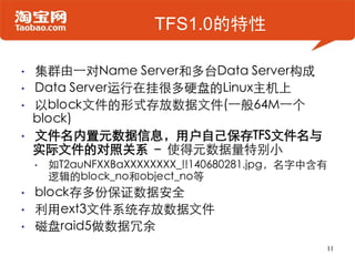 TFS1.0的特性

•   集群由一对Name Server和多台Data Server构成
•   Data Server运行在挂很多硬盘的Linux主机上
•   以block文件的形式存放数据文件(一般64M一个
    block)
•   文件名内置元数据信息，用户自己保存TFS文件名与
    实际文件的对照关系 – 使得元数据量特别小
    •   如T2auNFXXBaXXXXXXXX_!!140680281.jpg，名字中含有
        逻辑的block_no和object_no等
•   block存多份保证数据安全
•   利用ext3文件系统存放数据文件
•   磁盘raid5做数据冗余
                                                11
 