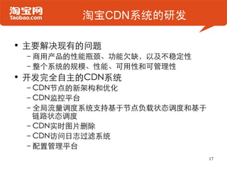 淘宝CDN系统的研发

• 主要解决现有的问题
 –商用产品的性能瓶颈、功能欠缺，以及不稳定性
 –整个系统的规模、性能、可用性和可管理性
• 开发完全自主的CDN系统
 –CDN节点的新架构和优化
 –CDN监控平台
 –全局流量调度系统支持基于节点负载状态调度和基于
  链路状态调度
 –CDN实时图片删除
 –CDN访问日志过滤系统
 –配置管理平台
                            17
 