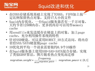 Squid改进和优化
• 在COSS存储系统基础上实现了TCOSS，FIFO加上按一
  定比例保留热点对象，支持1T大小的文件
• Squid内存优化，一台Squid服务器若有一千万对象，
  大约节省1250M内存，更多的内存可以用作memory
  cache
• 用sendfile来发送缓存在硬盘上的对象，加上page
  cache，充分利用操作系统的特性
• 针对SSD硬盘，可以采用DIRECT_IO方式访问，将内存
  省给SAS/SATA硬盘做page cache
• IO优化到平均一个请求需要做约0.9个IO操作
• 在Squid服务器上使用SSD+SAS+SATA混合存储，实现
  了类似GDSF算法，图片随着热点变化而迁移


                                21
 