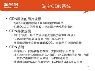 淘宝CDN系统

• CDN服务的图片规模
 –约800T容量的原图 + 800T容量的缩略图
 –约880亿左右的图片数，平均图片大小约为18K
• CDN部署规模
 –103个节点，每个节点目前处理能力在10G或以上
 –CDN部署的总处理能力已到1000G以上
 –目前承载淘宝流量高峰时820G，含集团子公司的流量
• CDN功能
 –支持图片、视频和静态数据；支持动态页面加速
 –L1-Cache字节命中率为96~98%，L2-Cache的为70～80%
  ，大大改善用户的访问体验，节约回源带宽
 –针对教育网的CDN部署优化：BGP解决LDNS乱设问题
                                      24
 
