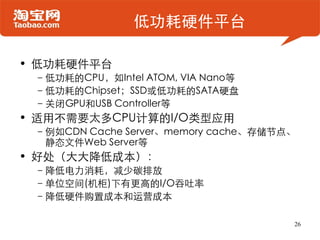 低功耗硬件平台

• 低功耗硬件平台
 –低功耗的CPU，如Intel ATOM, VIA Nano等
 –低功耗的Chipset；SSD或低功耗的SATA硬盘
 –关闭GPU和USB Controller等
• 适用不需要太多CPU计算的I/O类型应用
 –例如CDN Cache Server、memory cache、存储节点、
  静态文件Web Server等
• 好处（大大降低成本）：
 –降低电力消耗，减少碳排放
 –单位空间(机柜)下有更高的I/O吞吐率
 –降低硬件购置成本和运营成本

                                      26
 