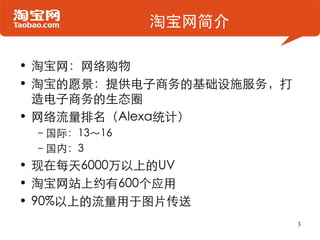 淘宝网简介

• 淘宝网：网络购物
• 淘宝的愿景：提供电子商务的基础设施服务，打
  造电子商务的生态圈
• 网络流量排名（Alexa统计）
 –国际：13～16
 –国内：3
• 现在每天6000万以上的UV
• 淘宝网站上约有600个应用
• 90%以上的流量用于图片传送
                          3
 