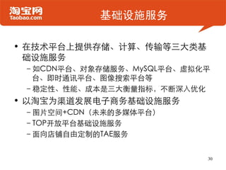 基础设施服务

• 在技术平台上提供存储、计算、传输等三大类基
  础设施服务
 –如CDN平台、对象存储服务、MySQL平台、虚拟化平
  台、即时通讯平台、图像搜索平台等
 –稳定性、性能、成本是三大衡量指标，不断深入优化
• 以淘宝为渠道发展电子商务基础设施服务
 –图片空间+CDN（未来的多媒体平台）
 –TOP开放平台基础设施服务
 –面向店铺自由定制的TAE服务


                           30
 