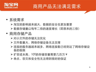 商用产品无法满足需求

• 系统需求
  淘宝的影响越来越大，数据的安全也更加重要
  数据存储量以每年二倍的速度增长（即原来的三倍）
• 商用存储产品
  对小文件的存储无法优化
  文件数量大，网络存储设备无法支撑
  连接的服务器越来越多，网络连接数已经到达了网络存储设
   备的极限
  扩容成本高，10T的存储容量需要几百万￥
  单点，容灾和安全性无法得到很好的保证

                             8
 