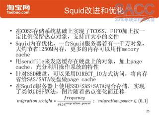 Squid改进和优化

• 在COSS存储系统基础上实现了TCOSS，FIFO加上按一
  定比例保留热点对象，支持1T大小的文件
• Squid内存优化，一台Squid服务器若有一千万对象，
  大约节省1250M内存，更多的内存可以用作me...