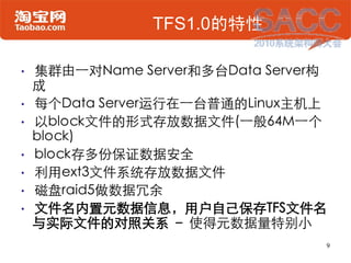 TFS1.0的特性

•   集群由一对Name Server和多台Data Server构
    成
•   每个Data Server运行在一台普通的Linux主机上
•   以block文件的形式存放数据文件(一般64M一个
    b...