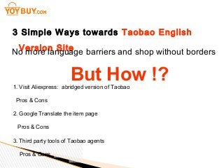 3 Simple Ways towards Taobao English
Version SiteNo more language barriers and shop without borders
But How !?1. Visit Aliexpress: abridged version of Taobao
Pros & Cons
2. Google Translate the item page
Pros & Cons
3. Third party tools of Taobao agents
Pros & Cons
 
