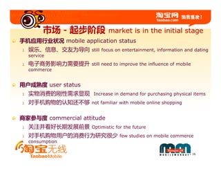 市场－起步阶段           market is in the initial stage
手机应用行业状况 mobile application status
l   娱乐、信息、交友为导向      still focus on entertainment, information and dating
    service
l   电子商务影响力需要提升      still need to improve the influence of mobile
    commerce


用户成熟度 user status
l   实物消费的刚性需求显现      Increase in demand for purchasing physical items
l   对手机购物的认知还不够      not familiar with mobile online shopping


商家参与度 commercial attitude
l   关注并看好长期发展前景      Optimistic for the future
l   对手机购物用户的消费行为研究很少             few studies on mobile commerce
    consumption

                                                                     16
 