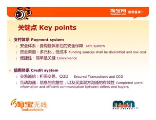 关键点 Key points
支付体系 Payment system
l   安全体系：要构建体系性的安全保障                        safe system
l   资金渠道：多元化，低成本                 Funding sources shall be diversified and low cost
l   便捷性：简单是关键             Convenience


信用体系 Credit system
l   交易诚信：担保交易、COD                   Secured Transactions and COD
l   互动沟通：信息的完整性，以及买卖双方沟通的有效性                                   Completed users’
    information and efficient communication between sellers and buyers




                                                                           17
 