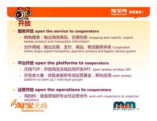 开放
服务开放 open the service to cooperators
l   购物搜索：输出淘宝商品、交易信息                          shopping item search: export
    taobao product and transaction information
l   合作商城：输出交易、支付、商品、物流服务体系                                        Cooperated
    online shops: export transaction, payment, product and logistic service system



平台开放 open the platforms to cooperators
l   无线TOP：开放淘宝无线应用开发API                             open taobao wireless API

l   开发者大赛：优胜者提供专项运营基金，孵化应用                                       open taobao
    platform to start up / individual groups


运营开放 open the operations to cooperators
l   淘拍档：垂直领域的专业化运营合作                             work with cooperators for expertise
    operations


                                                                                     19
 