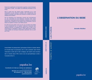 L’OBSERVATION DU BEBE
Tempsd’arrêtlectures
Annette Watillon
Annette Watillon est pédopsychiatre, psychanalyste d’enfants et d’adultes. Membre
de la Société belge de psychanalyse, elle en a été la présidente. Ayant introduit
l’observation du bébé selon E. Bick en Belgique, elle travaille comme formatrice
dans ce domaine depuis 1976 et donne cours de psychopathologie du bébé à
l’université de Paris 13.
Coordination de l’aide aux victimes de maltraitance
Secrétariat général
Ministère de la Communauté française
Bd Léopold II, 44 – 1080 Bruxelles
yapaka@yapaka.be
Partant de la signification de l’observation en général, ce texte développe
l’observation du bébé : ses origines, ses différentes techniques et ses
limites.
Dans le travail avec des enfants jeunes, l’observation est un outil
remarquable qui peut utilement compléter notre compréhension des
situations auxquelles notre métier nous confronte, à condition qu’elle soit
pratiquée avec prudence
Fort de l’importance que l’observation concerne des comportements
qui sont sous-tendus par des fantasmes conscients mais surtout
inconscients, l’observateur doit les interpréter en essayant de ne pas être
influencé par la projection de ses propres vécus inconscients, ni par la
théorie sur laquelle il se base ou qu’il désire prouver.
Du relevé des plus grands noms de ceux qui ont observé des bébés
et des connaissances qui en résultent, notamment concernant leurs
capacités précoces, la complexité des relations entre le bébé et son
environnement, la sensibilité du bébé au climat affectif dans la famille,
l’auteur détaille une technique d’observation particulière mise au point
par E. Bick.
L’OBSERVATIONDUBEBEAnnetteWatillonyapaka.be
 