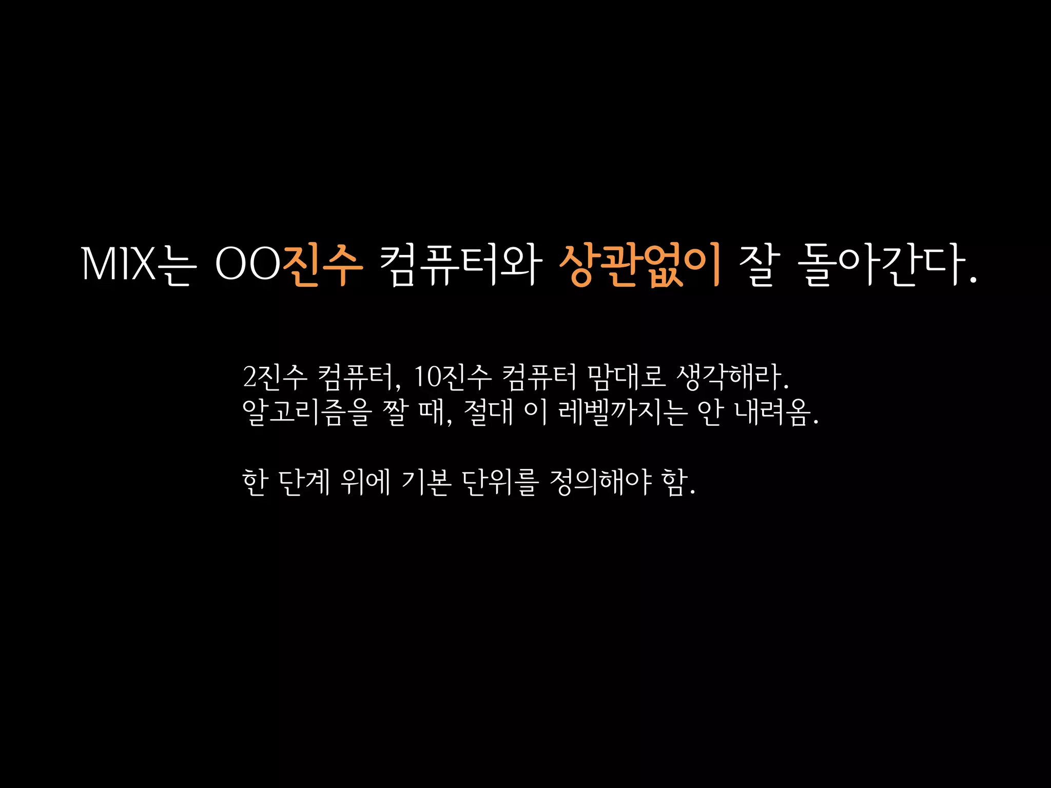 MIX는 OO진수 컴퓨터와 상관없이 잘 돌아간다.

    2진수 컴퓨터, 10진수 컴퓨터 맘대로 생각해라.
    알고리즘을 짤 때, 절대 이 레벨까지는 안 내려옴.

    한 단계 위에 기본 단위를 정의해야 함.
 