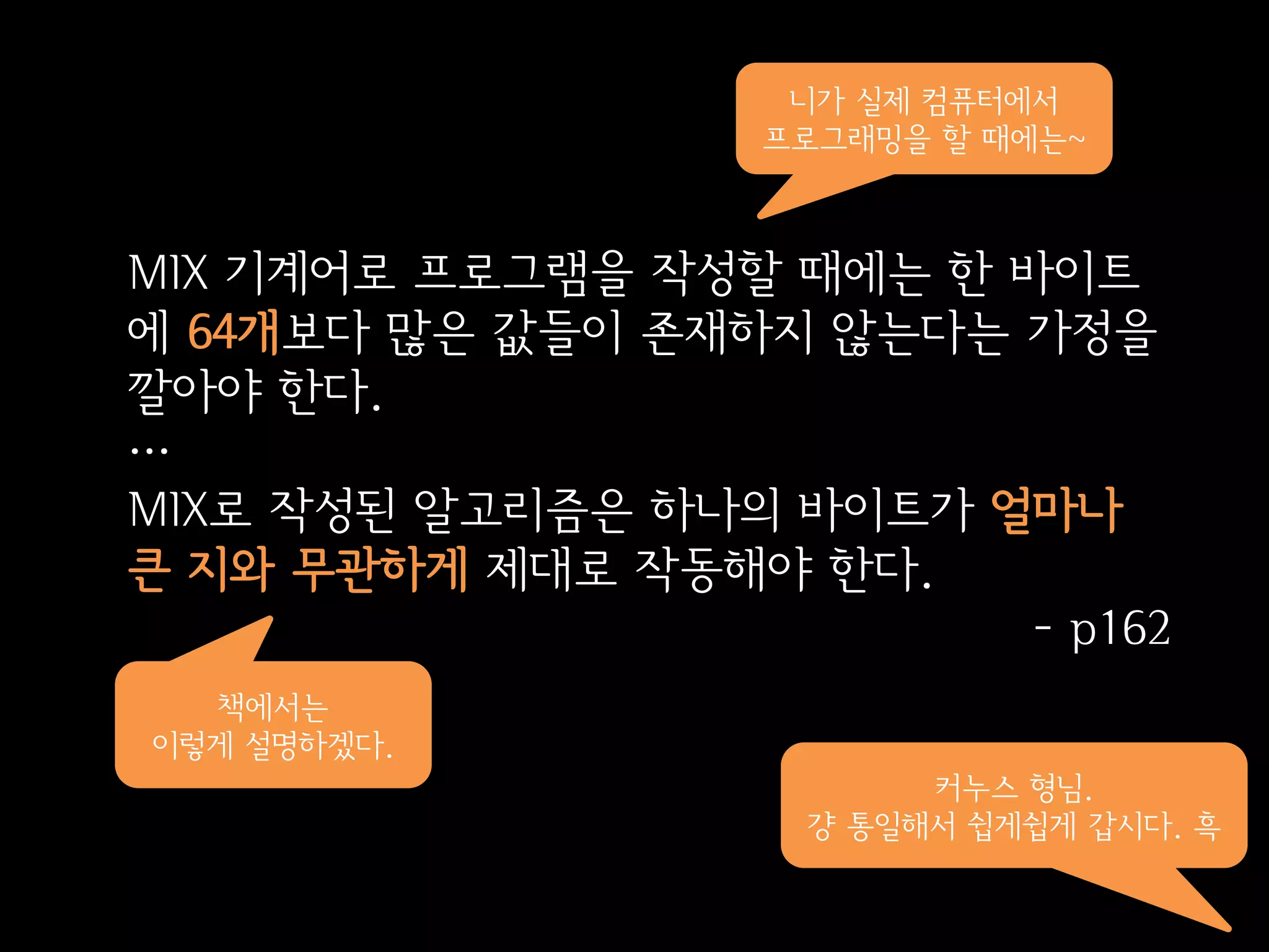 니가 실제 컴퓨터에서
                   프로그래밍을 할 때에는~



MIX 기계어로 프로그램을 작성할 때에는 한 바이트
에 64개보다 많은 값들이 존재하지 않는다는 가정을
깔아야 한다.
…
MIX로 작성된 알고리즘은 하나의 바이트가 얼마나
큰 지와 무관하게 제대로 작동해야 한다.
                          - p162
  책에서는
이렇게 설명하겠다.
                         커누스 형님.
                    걍 통일해서 쉽게쉽게 갑시다. 흑
 