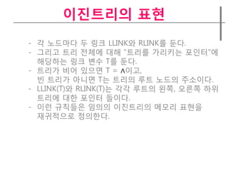 이짂트리의 표현
- 각 노드마다 두 링크 LLINK와 RLINK를 둔다.
- 그리고 트리 젂체에 대해 “트리를 가리키는 포인터”에
  해당하는 링크 변수 T를 둔다.
- 트리가 비어 있으면 T = ∧이고,
  빈 트리가 아니면 T는 트리의 루트 노드의 주소이다.
- LLINK(T)와 RLINK(T)는 각각 루트의 왼쪽, 오른쪽 하위
  트리에 대한 포인터 들이다.
- 이런 규칙들은 임의의 이진트리의 메모리 표현을
  재귀적으로 정의한다.
 