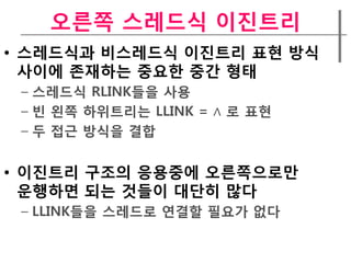 오른쪽 스레드식 이짂트리
• 스레드식과 비스레드식 이짂트리 표현 방식
  사이에 존재하는 중요한 중갂 형태
 – 스레드식 RLINK들을 사용
 – 빈 왼쪽 하위트리는 LLINK = ∧ 로 표현
 – 두 접근 방식을 결합


• 이짂트리 구조의 응용중에 오른쪽으로만
  운행하면 되는 것들이 대단히 많다
 – LLINK들을 스레드로 연결할 필요가 없다
 