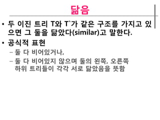 닮음
• 두 이짂 트리 T와 T`가 같은 구조를 가지고 있
  으면 그 둘을 닮았다(similar)고 말한다.
• 공식적 표현
 – 둘 다 비어있거나,
 – 둘 다 비어있지 않으며 둘의 왼쪽, 오른쪽
   하위 트리들이 각각 서로 닮았음을 뜻함
 