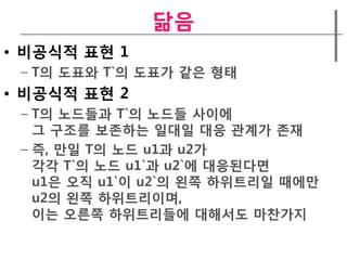 닮음
• 비공식적 표현 1
 – T의 도표와 T`의 도표가 같은 형태
• 비공식적 표현 2
 – T의 노드들과 T`의 노드들 사이에
   그 구조를 보존하는 일대일 대응 관계가 존재
 – 즉, 만일 T의 노드 u1과 u2가
   각각 T`의 노드 u1`과 u2`에 대응된다면
   u1은 오직 u1`이 u2`의 왼쪽 하위트리일 때에만
   u2의 왼쪽 하위트리이며,
   이는 오른쪽 하위트리들에 대해서도 마찬가지
 