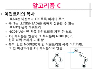 알고리즘 C
• 이짂트리의 복사
 – HEAD는 이짂트리 T의 목록 머리의 주소
 – 즉, T는 LLINK(HEAD)를 통해서 접근할 수 있는
   HEAD의 왼쪽 하위트리
 – NODE(U)는 빈 왼쪽 하위트리를 가짂 한 노드
 – T의 복사본을 만들되 그 복사본이 NODE(U)의
   왼쪽 하위 트리가 되게 함
 – 특히, 만일 NODE(U)가 빈 이짂트리의 목록 머리라면,
   그 빈 이짂트리를 T의 복사본으로 만듬
                                 A
                         B           C

                     D       E               F

                         G               H
 