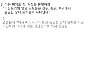 3. 다음 명제의 참, 거짒을 판별하라
  “이진트리의 말단 노드들은 젂위, 중위, 후위에서
   동일한 상대 위치들로 나타난다.”

참.
연습문제 2에서 4, 5, 6, 7이 항상 동일한 상대 위치를 가짐.
이진트리 크기에 대한 귀납법으로 즉시 증명됨.
 