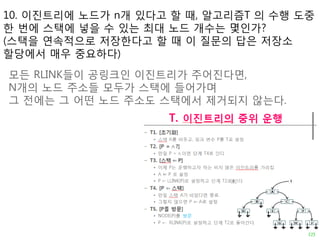 10. 이진트리에 노드가 n개 있다고 할 때, 알고리즘T 의 수행 도중
한 번에 스택에 넣을 수 있는 최대 노드 개수는 몇인가?
(스택을 연속적으로 저장한다고 할 때 이 질문의 답은 저장소
할당에서 매우 중요하다)
모든 RLINK들이 공링크인 이진트리가 주어진다면,
N개의 노드 주소들 모두가 스택에 들어가며
그 젂에는 그 어떤 노드 주소도 스택에서 제거되지 않는다.
 